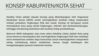 KONSEP KABUPATEN/KOTA SEHAT
Menurut WHO kabupaten atau kota sehat (Healthy Cities) adalah Kota yang
terus-menerus menciptakan dan meningkatkan lingkungan fisik dan sosialnya
serta memperluas sumber daya komunitas untuk memungkinkan masyarakat
saling mendukung dalam melakukan semua fungsi kehidupan dan
mengembangkan potensi maksimal mereka.
Healthy Cities adalah sebuah konsep yang dikembangkan oleh Organisasi
Kesehatan Dunia (WHO) untuk meningkatkan kualitas hidup masyarakat
melalui perbaikan lingkungan fisik dan sosial. Konsep ini bertujuan untuk
menciptakan kota yang ramah lingkungan, inklusif, dan berkesinambungan,
sehingga mendorong kesehatan dan kualitas hidup penduduknya.
 