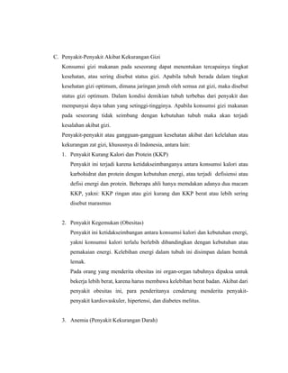 C. Penyakit-Penyakit Akibat Kekurangan Gizi
   Konsumsi gizi makanan pada seseorang dapat menentukan tercapainya tingkat
   kesehatan, atau sering disebut status gizi. Apabila tubuh berada dalam tingkat
   kesehatan gizi optimum, dimana jaringan jenuh oleh semua zat gizi, maka disebut
   status gizi optimum. Dalam kondisi demikian tubuh terbebas dari penyakit dan
   mempunyai daya tahan yang setinggi-tingginya. Apabila konsumsi gizi makanan
   pada seseorang tidak seimbang dengan kebutuhan tubuh maka akan terjadi
   kesalahan akibat gizi.
   Penyakit-penyakit atau gangguan-gangguan kesehatan akibat dari kelelahan atau
   kekurangan zat gizi, khususnya di Indonesia, antara lain:
   1. Penyakit Kurang Kalori dan Protein (KKP)
      Penyakit ini terjadi karena ketidakseimbanganya antara konsumsi kalori atau
      karbohidrat dan protein dengan kebutuhan energi, atau terjadi defisiensi atau
      defisi energi dan protein. Beberapa ahli hanya memdakan adanya dua macam
      KKP, yakni: KKP ringan atau gizi kurang dan KKP berat atau lebih sering
      disebut marasmus


   2. Penyakit Kegemukan (Obesitas)
      Penyakit ini ketidakseimbangan antara konsumsi kalori dan kebutuhan energi,
      yakni konsumsi kalori terlalu berlebih dibandingkan dengan kebutuhan atau
      pemakaian energi. Kelebihan energi dalam tubuh ini disimpan dalam bentuk
      lemak.
      Pada orang yang menderita obesitas ini organ-organ tubuhnya dipaksa untuk
      bekerja lebih berat, karena harus membawa kelebihan berat badan. Akibat dari
      penyakit obesitas ini, para penderitanya cenderung menderita penyakit-
      penyakit kardiovaskuler, hipertensi, dan diabetes melitus.


   3. Anemia (Penyakit Kekurangan Darah)
 
