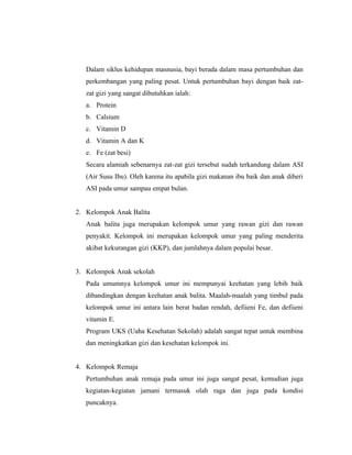 Dalam siklus kehidupan masnusia, bayi berada dalam masa pertumbuhan dan
   perkembangan yang paling pesat. Untuk pertumbuhan bayi dengan baik zat-
   zat gizi yang sangat dibutuhkan ialah:
   a. Protein
   b. Calsium
   c. Vitamin D
   d. Vitamin A dan K
   e. Fe (zat besi)
   Secara alamiah sebenarnya zat-zat gizi tersebut sudah terkandung dalam ASI
   (Air Susu Ibu). Oleh karena itu apabila gizi makanan ibu baik dan anak diberi
   ASI pada umur sampau empat bulan.


2. Kelompok Anak Balita
   Anak balita juga merupakan kelompok umur yang rawan gizi dan rawan
   penyakit. Kelompok ini merupakan kelompok umur yang paling menderita
   akibat kekurangan gizi (KKP), dan jumlahnya dalam populai besar.


3. Kelompok Anak sekolah
   Pada umumnya kelompok umur ini mempunyai keehatan yang lebih baik
   dibandingkan dengan keehatan anak balita. Maalah-maalah yang timbul pada
   kelompok umur ini antara lain berat badan rendah, defiieni Fe, dan defiieni
   vitamin E.
   Program UKS (Uaha Kesehatan Sekolah) adalah sangat tepat untuk membina
   dan meningkatkan gizi dan kesehatan kelompok ini.


4. Kelompok Remaja
   Pertumbuhan anak remaja pada umur ini juga sangat pesat, kemudian juga
   kegiatan-kegiatan jamani termasuk olah raga dan juga pada kondisi
   puncaknya.
 