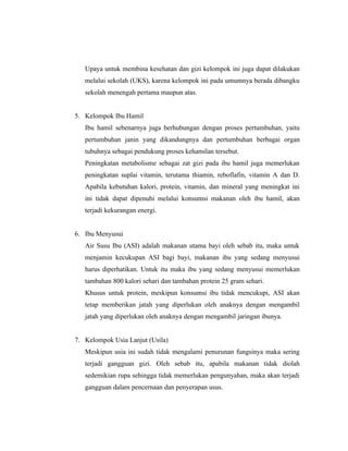 Upaya untuk membina kesehatan dan gizi kelompok ini juga dapat dilakukan
   melalui sekolah (UKS), karena kelompok ini pada umumnya berada dibangku
   sekolah menengah pertama maupun atas.


5. Kelompok Ibu Hamil
   Ibu hamil sebenarnya juga berhubungan dengan proses pertumbuhan, yaitu
   pertumbuhan janin yang dikandungnya dan pertumbuhan berbagai organ
   tubuhnya sebagai pendukung proses kehamilan tersebut.
   Peningkatan metabolisme sebagai zat gizi pada ibu hamil juga memerlukan
   peningkatan suplai vitamin, terutama thiamin, reboflafin, vitamin A dan D.
   Apabila kebutuhan kalori, protein, vitamin, dan mineral yang meningkat ini
   ini tidak dapat dipenuhi melalui konsumsi makanan oleh ibu hamil, akan
   terjadi kekurangan energi.


6. Ibu Menyusui
   Air Susu Ibu (ASI) adalah makanan utama bayi oleh sebab itu, maka untuk
   menjamin kecukupan ASI bagi bayi, makanan ibu yang sedang menyusui
   harus diperhatikan. Untuk itu maka ibu yang sedang menyusui memerlukan
   tambahan 800 kalori sehari dan tambahan protein 25 gram sehari.
   Khusus untuk protein, meskipun konsumsi ibu tidak mencukupi, ASI akan
   tetap memberikan jatah yang diperlukan oleh anaknya dengan mengambil
   jatah yang diperlukan oleh anaknya dengan mengambil jaringan ibunya.


7. Kelompok Usia Lanjut (Usila)
   Meskipun usia ini sudah tidak mengalami penurunan fungsinya maka sering
   terjadi gangguan gizi. Oleh sebab itu, apabila makanan tidak diolah
   sedemikian rupa sehingga tidak memerlukan pengunyahan, maka akan terjadi
   gangguan dalam pencernaan dan penyerapan usus.
 