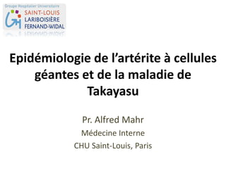 Epidémiologie de l’artérite à cellules
géantes et de la maladie de
Takayasu
Pr. Alfred Mahr
Médecine Interne
CHU Saint-Louis, Paris
 