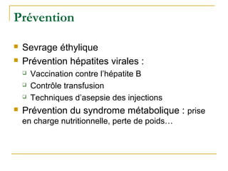 Prévention
 Sevrage éthylique
 Prévention hépatites virales :
 Vaccination contre l’hépatite B
 Contrôle transfusion
 Techniques d’asepsie des injections
 Prévention du syndrome métabolique : prise
en charge nutritionnelle, perte de poids…
 