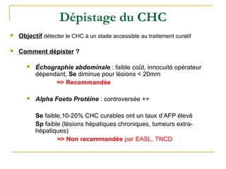 Dépistage du CHC
 Objectif détecter le CHC à un stade accessible au traitement curatif
 Comment dépister ?
 Échographie abdominale : faible coût, innocuité opérateur
dépendant, Se diminue pour lésions < 20mm
=> Recommandée
 Alpha Foeto Protéine : controversée ++
Se faible,10-20% CHC curables ont un taux d’AFP élevé
Sp faible (lésions hépatiques chroniques, tumeurs extra-
hépatiques)
=> Non recommandée par EASL, TNCD
 