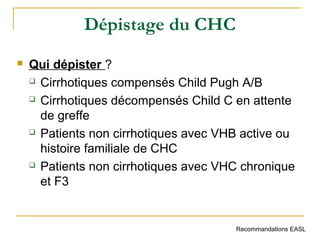 Dépistage du CHC
 Qui dépister ?
 Cirrhotiques compensés Child Pugh A/B
 Cirrhotiques décompensés Child C en attente
de greffe
 Patients non cirrhotiques avec VHB active ou
histoire familiale de CHC
 Patients non cirrhotiques avec VHC chronique
et F3
Recommandations EASL
 