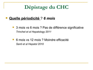 Dépistage du CHC
 Quelle périodicité ? 6 mois6 mois
 3 mois vs 6 mois ? Pas de différence significative
Trinchet et al Hepatology 2011
 6 mois vs 12 mois ? Moindre efficacité
Santi et al Hepatol 2010
 