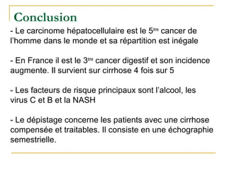 - Le carcinome hépatocellulaire est le 5ème
cancer de
l’homme dans le monde et sa répartition est inégale
- En France il est le 3ème
cancer digestif et son incidence
augmente. Il survient sur cirrhose 4 fois sur 5
- Les facteurs de risque principaux sont l’alcool, les
virus C et B et la NASH
- Le dépistage concerne les patients avec une cirrhose
compensée et traitables. Il consiste en une échographie
semestrielle.
Conclusion
 