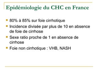Epidémiologie du CHC en France
 80% à 85% sur foie cirrhotique
 Incidence divisée par plus de 10 en absence
de foie de cirrhose
 Sexe ratio proche de 1 en absence de
cirrhose
 Foie non cirrhotique : VHB, NASH
 