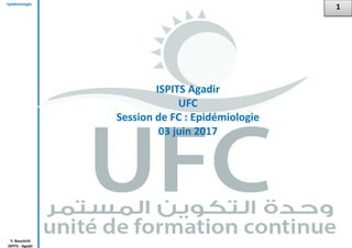 Epidémiologie
Y. Bouchriti
ISPITS - Agadir
1
ISPITS Agadir
UFC
Session de FC : Epidémiologie
03 juin 2017
 