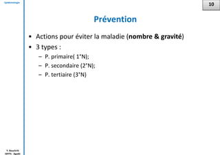 Epidémiologie
Y. Bouchriti
ISPITS - Agadir
Prévention
• Actions pour éviter la maladie (nombre & gravité)
• 3 types :
– P. primaire( 1°N);
– P. secondaire (2°N);
– P. tertiaire (3°N)
10
 