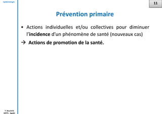Epidémiologie
Y. Bouchriti
ISPITS - Agadir
Prévention primaire
• Actions individuelles et/ou collectives pour diminuer
l’incidence d’un phénomène de santé (nouveaux cas)
 Actions de promotion de la santé.
11
 