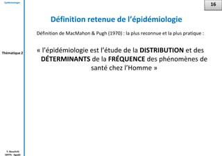 Epidémiologie
Y. Bouchriti
ISPITS - Agadir
Définition retenue de l’épidémiologie
Définition de MacMahon & Pugh (1970) : la plus reconnue et la plus pratique :
« l’épidémiologie est l’étude de la DISTRIBUTION et des
DÉTERMINANTS de la FRÉQUENCE des phénomènes de
santé chez l’Homme »
16
Thématique 2
 