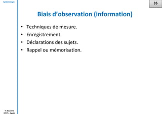 Epidémiologie
Y. Bouchriti
ISPITS - Agadir
Biais d’observation (information)
• Techniques de mesure.
• Enregistrement.
• Déclarations des sujets.
• Rappel ou mémorisation.
35
 
