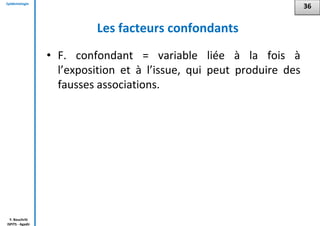 Epidémiologie
Y. Bouchriti
ISPITS - Agadir
Les facteurs confondants
• F. confondant = variable liée à la fois à
l’exposition et à l’issue, qui peut produire des
fausses associations.
36
 