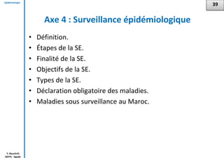 Epidémiologie
Y. Bouchriti
ISPITS - Agadir
Axe 4 : Surveillance épidémiologique
• Définition.
• Étapes de la SE.
• Finalité de la SE.
• Objectifs de la SE.
• Types de la SE.
• Déclaration obligatoire des maladies.
• Maladies sous surveillance au Maroc.
39
 