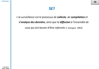 Epidémiologie
Y. Bouchriti
ISPITS - Agadir
SE?
« la surveillance est le processus de collecte, de compilation et
d’analyse des données, ainsi que la diffusion à l’ensemble de
ceux qui ont besoin d’être informés » (Languir, 1963)
40
 