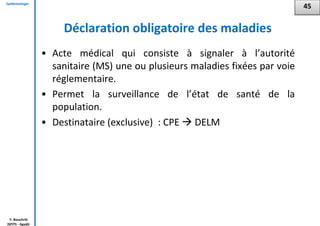 Epidémiologie
Y. Bouchriti
ISPITS - Agadir
Déclaration obligatoire des maladies
• Acte médical qui consiste à signaler à l’autorité
sanitaire (MS) une ou plusieurs maladies fixées par voie
réglementaire.
• Permet la surveillance de l’état de santé de la
population.
• Destinataire (exclusive) : CPE  DELM
45
 
