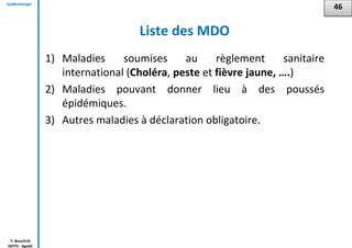 Epidémiologie
Y. Bouchriti
ISPITS - Agadir
Liste des MDO
1) Maladies soumises au règlement sanitaire
international (Choléra, peste et fièvre jaune, ….)
2) Maladies pouvant donner lieu à des poussés
épidémiques.
3) Autres maladies à déclaration obligatoire.
46
 
