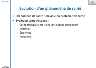 Epidémiologie
Y. Bouchriti
ISPITS - Agadir
Evolution d’un phénomène de santé
• Phénomène de santé : maladie ou problème de santé
• Evolution temps/espace :
– Cas sporadiques : cas isolés sans aucune association;
– Endémie;
– Épidémie;
– Pandémie.
5
 