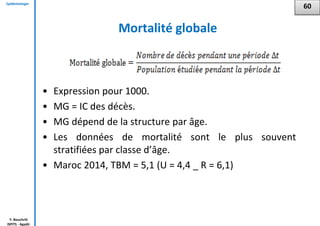 Epidémiologie
Y. Bouchriti
ISPITS - Agadir
Mortalité globale
• Expression pour 1000.
• MG = IC des décès.
• MG dépend de la structure par âge.
• Les données de mortalité sont le plus souvent
stratifiées par classe d’âge.
• Maroc 2014, TBM = 5,1 (U = 4,4 _ R = 6,1)
60
 