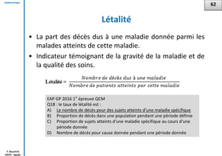 Epidémiologie
Y. Bouchriti
ISPITS - Agadir
Létalité
• La part des décès dus à une maladie donnée parmi les
malades atteints de cette maladie.
• Indicateur témoignant de la gravité de la maladie et de
la qualité des soins.
62
EAP GP 2016 1° épreuve QCM
Q18 : le taux de létalité est :
A) Le nombre de décès pour des sujets atteints d’une maladie spécifique
B) Proportion de décès dans une population pendant une période définie
C) Proportion de sujets atteints d’une maladie spécifique au cours d’une
période donnée
D) Nombre de décès pour cause donnée pendant une période donnée
 