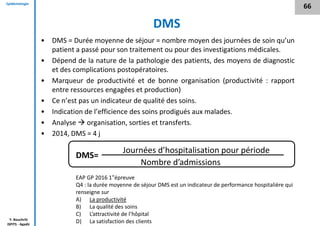 Epidémiologie
Y. Bouchriti
ISPITS - Agadir
DMS
• DMS = Durée moyenne de séjour = nombre moyen des journées de soin qu’un
patient a passé pour son traitement ou pour des investigations médicales.
• Dépend de la nature de la pathologie des patients, des moyens de diagnostic
et des complications postopératoires.
• Marqueur de productivité et de bonne organisation (productivité : rapport
entre ressources engagées et production)
• Ce n’est pas un indicateur de qualité des soins.
• Indication de l’efficience des soins prodigués aux malades.
• Analyse  organisation, sorties et transferts.
• 2014, DMS = 4 j
Journées d’hospitalisation pour période
Nombre d’admissions
DMS=
66
EAP GP 2016 1°épreuve
Q4 : la durée moyenne de séjour DMS est un indicateur de performance hospitalière qui
renseigne sur
A) La productivité
B) La qualité des soins
C) L’attractivité de l’hôpital
D) La satisfaction des clients
 