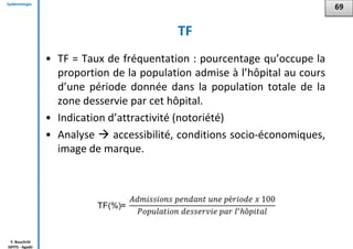 Epidémiologie
Y. Bouchriti
ISPITS - Agadir
TF
• TF = Taux de fréquentation : pourcentage qu’occupe la
proportion de la population admise à l’hôpital au cours
d’une période donnée dans la population totale de la
zone desservie par cet hôpital.
• Indication d’attractivité (notoriété)
• Analyse  accessibilité, conditions socio-économiques,
image de marque.
69
 