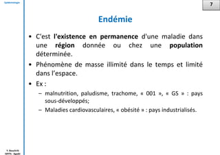 Epidémiologie
Y. Bouchriti
ISPITS - Agadir
Endémie
• C'est l'existence en permanence d'une maladie dans
une région donnée ou chez une population
déterminée.
• Phénomène de masse illimité dans le temps et limité
dans l’espace.
• Ex :
– malnutrition, paludisme, trachome, « 001 », « GS » : pays
sous-développés;
– Maladies cardiovasculaires, « obésité » : pays industrialisés.
7
 