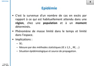 Epidémiologie
Y. Bouchriti
ISPITS - Agadir
Epidémie
• C'est la survenue d'un nombre de cas en excès par
rapport à ce qui est habituellement attendu dans une
région, chez une population et à un moment
déterminés.
• Phénomène de masse limité dans le temps et limité
dans l’espace.
• Implications :
– SE;
– Mesure par des méthodes statistiques (IE ≥ 1,5 _ RE, …)
– Situation épidémiologique et source de propagation.
8
 