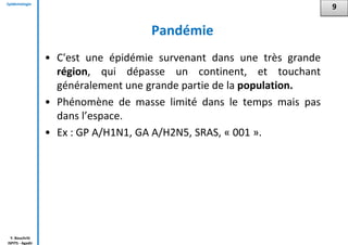 Epidémiologie
Y. Bouchriti
ISPITS - Agadir
Pandémie
• C'est une épidémie survenant dans une très grande
région, qui dépasse un continent, et touchant
généralement une grande partie de la population.
• Phénomène de masse limité dans le temps mais pas
dans l’espace.
• Ex : GP A/H1N1, GA A/H2N5, SRAS, « 001 ».
9
 