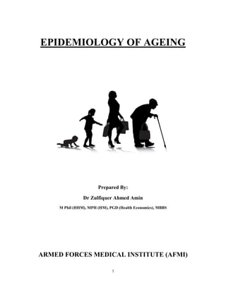 1
EPIDEMIOLOGY OF AGEING
Prepared By:
Dr Zulfiquer Ahmed Amin
M Phil (HHM), MPH (HM), PGD (Health Economics), MBBS
ARMED FORCES MEDICAL INSTITUTE (AFMI)
 