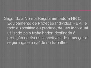 Segundo a Norma Regulamentadora NR 6.
Equipamento de Proteção Individual - EPI, é
todo dispositivo ou produto, de uso individual
utilizado pelo trabalhador, destinado à
proteção de riscos suscetíveis de ameaçar a
segurança e a saúde no trabalho.
 