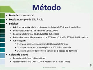 Método
 Desenho: transversal
 Local: município de São Paulo
 Sujeitos:
      Critérios Inclusão: idade ≥ 18 anos e ter linha telefônica residencial fixa
      População: 10.886.518 habitantes (IBGE, 2007).
      Cobertura telefônica: 76,1% (VIGITEL- MS, 2007)
      Estimativa: assumida prevalência de 50% (erro=2% e IC= 95%)  2.401 sujeitos.
      Amostragem
          1ª. Etapa: sorteio sistemático 5.000 linhas telefônicas
          2ª. Etapa: re-sorteio em 40 réplicas – 200 linhas em cada.
          3ª. Etapa: Contato telefônico e sorteio de 1 pessoa do domicílio
 Coleta de dados
    Entrevista telefone (10 tentativas)
    Questionários: BPI, LANSS, CPG e Moreira-Jr. e Souza (2003)
 