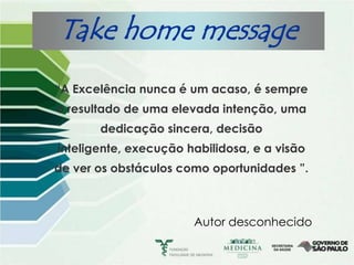 Take home message
“A Excelência nunca é um acaso, é sempre
o resultado de uma elevada intenção, uma
       dedicação sincera, decisão
inteligente, execução habilidosa, e a visão
de ver os obstáculos como oportunidades ”.



                       Autor desconhecido
 