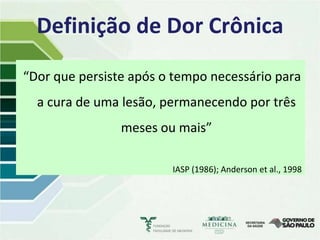 Definição de Dor Crônica
“Dor que persiste após o tempo necessário para
  a cura de uma lesão, permanecendo por três
                meses ou mais”

                        IASP (1986); Anderson et al., 1998
 