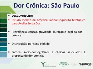 Dor Crônica: São Paulo
 DESCONHECIDA
 Estudo Inédito na América Latina: inquerito telefônico
  para Avaliação da Dor.

 Prevalência, causas, gravidade, duração e local da dor
  crônica

 Distribuição por sexo e idade

 Fatores sócio-demográficos e clínicos associados à
  presença de dor crônica.
 