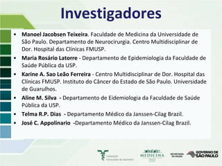 Investigadores
• Manoel Jacobsen Teixeira. Faculdade de Medicina da Universidade de
  São Paulo. Departamento de Neurocirurgia. Centro Multidisciplinar de
  Dor. Hospital das Clínicas FMUSP.
• Maria Rosário Latorre - Departamento de Epidemiologia da Faculdade de
  Saúde Pública da USP.
• Karine A. Sao Leão Ferreira - Centro Multidisciplinar de Dor. Hospital das
  Clínicas FMUSP. Instituto do Câncer do Estado de São Paulo. Universidade
  de Guarulhos.
• Aline M. Silva - Departamento de Eidemiologia da Faculdade de Saúde
  Pública da USP.
• Telma R.P. Dias - Departamento Médico da Janssen-Cilag Brazil.
• José C. Appolinario -Departamento Médico da Janssen-Cilag Brazil.
 
