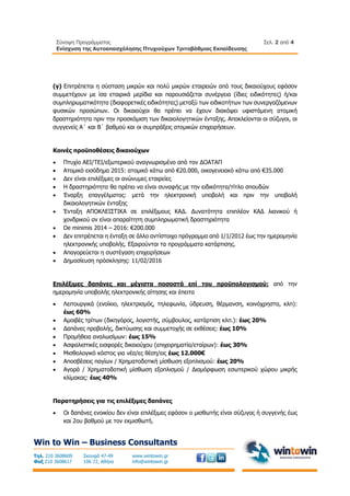 Σύνοψη Προγράμματος
Ενίσχυση της Αυτοαπασχόλησης Πτυχιούχων Τριτοβάθμιας Εκπαίδευσης
Σελ. 2 από 4
Win to Win – Business Consultants
Τηλ. 210 3608609
Φαξ 210 3608617
Σκουφά 47-49
106 72, Αθήνα
www.wintowin.gr
info@wintowin.gr
(γ) Επιτρέπεται η σύσταση μικρών και πολύ μικρών εταιρειών από τους δικαιούχους εφόσον
συμμετέχουν με ίσα εταιρικά μερίδια και παρουσιάζεται συνέργεια (ίδιες ειδικότητες) ή/και
συμπληρωματικότητα (διαφορετικές ειδικότητες) μεταξύ των ειδικοτήτων των συνεργαζόμενων
φυσικών προσώπων. Οι δικαιούχοι θα πρέπει να έχουν διακόψει υφιστάμενη ατομική
δραστηριότητα πριν την προσκόμιση των δικαιολογητικών ένταξης. Αποκλείονται οι σύζυγοι, οι
συγγενείς Α΄ και Β΄ βαθμού και οι συμπράξεις ατομικών επιχειρήσεων.
Κοινές προϋποθέσεις δικαιούχων
 Πτυχίο ΑΕΙ/ΤΕΙ/εξωτερικού αναγνωρισμένο από τον ΔΟΑΤΑΠ
 Ατομικό εισόδημα 2015: ατομικό κάτω από €20.000, οικογενειακό κάτω από €35.000
 Δεν είναι επιλέξιμες οι ανώνυμες εταιρείες
 Η δραστηριότητα θα πρέπει να είναι συναφής με την ειδικότητα/τίτλο σπουδών
 Έναρξη επαγγέλματος: μετά την ηλεκτρονική υποβολή και πριν την υποβολή
δικαιολογητικών ένταξης
 Ένταξη ΑΠΟΚΛΕΙΣΤΙΚΑ σε επιλέξιμους ΚΑΔ. Δυνατότητα επιπλέον ΚΑΔ λιανικού ή
χονδρικού αν είναι απαραίτητη συμπληρωματική δραστηριότητα
 De minimis 2014 – 2016: €200.000
 Δεν επιτρέπεται η ένταξη σε άλλο αντίστοιχο πρόγραμμα από 1/1/2012 έως την ημερομηνία
ηλεκτρονικής υποβολής. Εξαιρούνται τα προγράμματα κατάρτισης.
 Απαγορεύεται η συστέγαση επιχειρήσεων
 Δημοσίευση πρόσκλησης: 11/02/2016
Επιλέξιμες δαπάνες και μέγιστα ποσοστά επί του προϋπολογισμού: από την
ημερομηνία υποβολής ηλεκτρονικής αίτησης και έπειτα
 Λειτουργικά (ενοίκιο, ηλεκτρισμός, τηλεφωνία, ύδρευση, θέρμανση, κοινόχρηστα, κλπ):
έως 60%
 Αμοιβές τρίτων (δικηγόρος, λογιστής, σύμβουλος, κατάρτιση κλπ.): έως 20%
 Δαπάνες προβολής, δικτύωσης και συμμετοχής σε εκθέσεις: έως 10%
 Προμήθεια αναλωσίμων: έως 15%
 Ασφαλιστικές εισφορές δικαιούχου (επιχειρηματία/εταίρων): έως 30%
 Μισθολογικό κόστος για νέα/ες θέση/εις έως 12.000€
 Αποσβέσεις παγίων / Χρηματοδοτική μίσθωση εξοπλισμού: έως 20%
 Αγορά / Χρηματοδοτική μίσθωση εξοπλισμού / Διαμόρφωση εσωτερικού χώρου μικρής
κλίμακας: έως 40%
Παρατηρήσεις για τις επιλέξιμες δαπάνες
 Οι δαπάνες ενοικίου δεν είναι επιλέξιμες εφόσον ο μισθωτής είναι σύζυγος ή συγγενής έως
και 2ου βαθμού με τον εκμισθωτή.
 