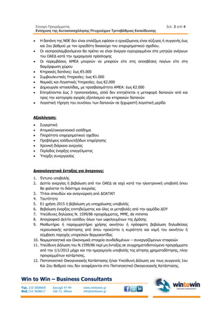 Σύνοψη Προγράμματος
Ενίσχυση της Αυτοαπασχόλησης Πτυχιούχων Τριτοβάθμιας Εκπαίδευσης
Σελ. 3 από 4
Win to Win – Business Consultants
Τηλ. 210 3608609
Φαξ 210 3608617
Σκουφά 47-49
106 72, Αθήνα
www.wintowin.gr
info@wintowin.gr
 Η δαπάνη της ΝΘΕ δεν είναι επιλέξιμη εφόσον ο εργαζόμενος είναι σύζυγος ή συγγενής έως
και 2ου βαθμού με τον εργοδότη δικαιούχο του επιχειρηματικού σχεδίου.
 Οι νεοπροσλαμβανόμενοι θα πρέπει να είναι άνεργοι εγγεγραμμένοι στα μητρώα ανέργων
του ΟΑΕΔ κατά την ημερομηνία πρόσληψης
 Οι παρεμβάσεις ΑΜΕΑ μπορούν να μπορούν είτε στις αποσβέσεις παγίων είτε στη
διαμόρφωση χώρου
 Κτηριακές δαπάνες: έως €5.000
 Συμβουλευτικές Υπηρεσίες: έως €1.000
 Νομικές και Λογιστικές Υπηρεσίες: έως €2.000
 Δημιουργία ιστοσελίδας, με προσβασιμότητα ΑΜΕΑ: έως €2.000
 Επιτρέπονται έως 3 τροποποιήσεις, αλλά δεν επιτρέπεται η μεταφορά δαπανών από και
προς την κατηγορία αγοράς εξοπλισμού και κτηριακών δαπανών
 Λογιστική τήρηση του συνόλου των δαπανών σε ξεχωριστή λογιστική μερίδα
Αξιολόγηση:
 Συγκριτική
 Ατομικό/οικογενειακό εισόδημα
 Πληρότητα επιχειρηματικού σχεδίου
 Προβλέψεις εσόδων/εξόδων επιχείρησης
 Χρονική διάρκεια ανεργίας
 Περίοδος έναρξης επαγγέλματος
 Ύπαρξη συνεργασίας
Δικαιολογητικά ένταξης για άνεργους:
1. Έντυπο υποβολής
2. Δελτίο ανεργίας ή βεβαίωση από τον ΟΑΕΔ σε ισχύ κατά την ηλεκτρονική υποβολή όπου
θα φαίνεται το διάστημα ανεργίας
3. Τίτλοι σπουδών και αναγνώριση από ΔΟΑΤΑΠ
4. Ταυτότητα
5. Ε1 χρήση 2015 ή βεβαίωση μη υποχρέωσης υποβολής
6. Βεβαίωση έναρξης επιτηδεύματος και όλες οι μεταβολές από την αρμόδια ΔΟΥ
7. Υπεύθυνες δηλώσεις Ν. 1599/86 προγράμματος, ΜΜΕ, de minimis
8. Απογραφικό Δελτίο εισόδου όλων των ωφελουμένων της Δράσης
9. Μισθωτήριο ή παραχωρητήριο χρήσης ακινήτου ή πρόσφατη βεβαίωση δηλωθείσας
περιουσιακής κατάστασης από όπου προκύπτει η κυριότητα και νομή του ακινήτου ή
σύμβαση παροχής υπηρεσιών θερμοκοιτίδας
10. Νομιμοποιητικά και Οικονομικά στοιχεία συνδεδεμένων – συνεργαζόμενων εταιρειών
11. Υπεύθυνη Δήλωση του Ν.1599/86 περί μη ένταξης σε συγχρηματοδοτούμενα προγράμματα
από την 1/1/2012 μέχρι και την ημερομηνία υποβολής της αίτησης χρηματοδότησης, πλην
προγραμμάτων κατάρτισης.
12. Πιστοποιητικό Οικογενειακής Κατάστασης ή/και Υπεύθυνη Δήλωση για τους συγγενείς 1ου
Και 2ου Βαθμού που δεν αναφέρονται στο Πιστοποιητικό Οικογενειακής Κατάστασης.
 