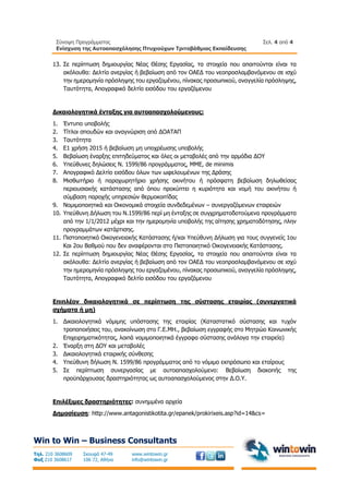Σύνοψη Προγράμματος
Ενίσχυση της Αυτοαπασχόλησης Πτυχιούχων Τριτοβάθμιας Εκπαίδευσης
Σελ. 4 από 4
Win to Win – Business Consultants
Τηλ. 210 3608609
Φαξ 210 3608617
Σκουφά 47-49
106 72, Αθήνα
www.wintowin.gr
info@wintowin.gr
13. Σε περίπτωση δημιουργίας Νέας Θέσης Εργασίας, τα στοιχεία που απαιτούνται είναι τα
ακόλουθα: Δελτίο ανεργίας ή βεβαίωση από τον ΟΑΕΔ του νεοπροσλαμβανόμενου σε ισχύ
την ημερομηνία πρόσληψης του εργαζομένου, πίνακας προσωπικού, αναγγελία πρόσληψης,
Ταυτότητα, Απογραφικό δελτίο εισόδου του εργαζόμενου
Δικαιολογητικά ένταξης για αυτοαπασχολούμενους:
1. Έντυπο υποβολής
2. Τίτλοι σπουδών και αναγνώριση από ΔΟΑΤΑΠ
3. Ταυτότητα
4. Ε1 χρήση 2015 ή βεβαίωση μη υποχρέωσης υποβολής
5. Βεβαίωση έναρξης επιτηδεύματος και όλες οι μεταβολές από την αρμόδια ΔΟΥ
6. Υπεύθυνες δηλώσεις Ν. 1599/86 προγράμματος, ΜΜΕ, de minimis
7. Απογραφικό Δελτίο εισόδου όλων των ωφελουμένων της Δράσης
8. Μισθωτήριο ή παραχωρητήριο χρήσης ακινήτου ή πρόσφατη βεβαίωση δηλωθείσας
περιουσιακής κατάστασης από όπου προκύπτει η κυριότητα και νομή του ακινήτου ή
σύμβαση παροχής υπηρεσιών θερμοκοιτίδας
9. Νομιμοποιητικά και Οικονομικά στοιχεία συνδεδεμένων – συνεργαζόμενων εταιρειών
10. Υπεύθυνη Δήλωση του Ν.1599/86 περί μη ένταξης σε συγχρηματοδοτούμενα προγράμματα
από την 1/1/2012 μέχρι και την ημερομηνία υποβολής της αίτησης χρηματοδότησης, πλην
προγραμμάτων κατάρτισης.
11. Πιστοποιητικό Οικογενειακής Κατάστασης ή/και Υπεύθυνη Δήλωση για τους συγγενείς 1ου
Και 2ου Βαθμού που δεν αναφέρονται στο Πιστοποιητικό Οικογενειακής Κατάστασης.
12. Σε περίπτωση δημιουργίας Νέας Θέσης Εργασίας, τα στοιχεία που απαιτούνται είναι τα
ακόλουθα: Δελτίο ανεργίας ή βεβαίωση από τον ΟΑΕΔ του νεοπροσλαμβανόμενου σε ισχύ
την ημερομηνία πρόσληψης του εργαζομένου, πίνακας προσωπικού, αναγγελία πρόσληψης,
Ταυτότητα, Απογραφικό δελτίο εισόδου του εργαζόμενου
Επιπλέον δικαιολογητικά σε περίπτωση της σύστασης εταιρίας (συνεργατικά
σχήματα ή μη)
1. Δικαιολογητικά νόμιμης υπόστασης της εταιρίας (Καταστατικό σύστασης και τυχόν
τροποποιήσεις του, ανακοίνωση στο Γ.Ε.ΜΗ., βεβαίωση εγγραφής στο Μητρώο Κοινωνικής
Επιχειρηματικότητας, λοιπά νομιμοποιητικά έγγραφα σύστασης ανάλογα την εταιρεία)
2. Έναρξη στη ΔΟΥ και μεταβολές
3. Δικαιολογητικά εταιρικής σύνθεσης
4. Υπεύθυνη δήλωση Ν. 1599/86 προγράμματος από το νόμιμο εκπρόσωπο και εταίρους
5. Σε περίπτωση συνεργασίας με αυτοαπασχολούμενο: Βεβαίωση διακοπής της
προϋπάρχουσας δραστηριότητας ως αυτοαπασχολούμενος στην Δ.Ο.Υ.
Επιλέξιμες δραστηριότητες: συνημμένα αρχεία
Δημοσίευση: http://www.antagonistikotita.gr/epanek/prokirixeis.asp?id=14&cs=
 