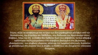 Επίσης αξίζει να αναφέρουμε και το έργο των δύο μορφωμένων αδελφών από την
Θεσσαλονίκη, του Κύριλλου και Μεθόδιου, που διέδωσαν τον Χριστιανισμό στους
Σλάβους. Λόγω του ότι οι Σλάβοι δεν διέθεταν δικό τους αλφάβητο, τα δύο αδέρφια
καλέστηκαν να δημιουργήσουν ένα αλφάβητο βασισμένο στις φωνητικές
ιδιαιτερότητες των σλαβικής γλώσσας, αλλά και της (αρχαίας) ελληνικής διαλέκτου
με αποτέλεσμα στη γλώσσα τους οι Σλάβοι να διαθέτουν και στοιχεία του ελληνικού
ιδιώματος.
 