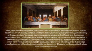 Τέλος, όσον αφορά την αναγέννηση (πνευματικό – καλλιτεχνικό κίνημα που αναπτύσσεται στην περίοδο
του14ου έως τον 17ο αιώνα μ.Χ.) πολλοί λογοτέχνες, προκειμένου να δημιουργήσουν τα συγγράμματά τους,
άντλησαν στοιχεία απ’ την αρχαία ελληνική γραμματεία, αλλά και από συλλογικά έργα θρησκευτικού
περιεχομένου, όπως: η Παλαιά και Καινή Διαθήκη. Μέσα στο κίνημα του ουμανισμού όπου ήταν μεγάλος ο
ενθουσιασμός για τα αρχαία ελληνικά γράμματα, ο Φλωρεντινός ποιητής Πετράρχης οργάνωσε μεγάλη
κίνηση για τη συγκέντρωση και αντιγραφή αρχαίων χειρογράφων, ενώ η διδασκαλία του Πλάτωνα είχε
τέτοια διάδοση, που ο Μαρσίλιο Φιτσίνο και φίλοι του ίδρυσαν στη Φλωρεντία την Πλατωνική Ακαδημία ως
κέντρο πλατωνικών σπουδών
 