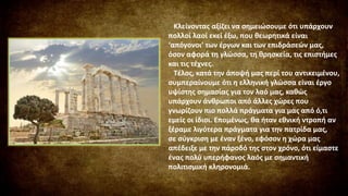 Κλείνοντας αξίζει να σημειώσουμε ότι υπάρχουν
πολλοί λαοί εκεί έξω, που θεωρητικά είναι
‘απόγονοι’ των έργων και των επιδράσεών μας,
όσον αφορά τη γλώσσα, τη θρησκεία, τις επιστήμες
και τις τέχνες.
Τέλος, κατά την άποψή μας περί του αντικειμένου,
συμπεραίνουμε ότι η ελληνική γλώσσα είναι έργο
υψίστης σημασίας για τον λαό μας, καθώς
υπάρχουν άνθρωποι από άλλες χώρες που
γνωρίζουν πιο πολλά πράγματα για μας από ό,τι
εμείς οι ίδιοι. Επομένως, θα ήταν εθνική ντροπή αν
ξέραμε λιγότερα πράγματα για την πατρίδα μας,
σε σύγκριση με έναν ξένο, εφόσον η χώρα μας
απέδειξε με την πάροδό της στον χρόνο, ότι είμαστε
ένας πολύ υπερήφανος λαός με σημαντική
πολιτισμική κληρονομιά.
 