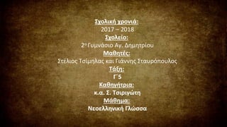 Σχολική χρονιά:
2017 – 2018
Σχολείο:
2ο Γυμνάσιο Αγ. Δημητρίου
Μαθητές:
Στέλιος Τσίμηλας και Γιάννης Σταυρόπουλος
Τάξη:
Γ΄5
Καθηγήτρια:
κ.α. Σ. Τσιριγώτη
Μάθημα:
Νεοελληνική Γλώσσα
 