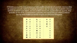 Η Ελλάδα ως γνωστόν είναι μια χώρα με πολύ μεγάλη ιστορία και με μια πολύ πλούσια αλλά
και αρχέγονη γλώσσα. Κατά την διάρκεια του χρόνου και του χώρου έχει επηρεάσει τόσους
πολλούς διαφορετικούς λαούς ,όσο και οι άλλοι λαοί αυτήν, άμεσα αλλά και έμμεσα, στην
ανατολή και στη δύση. Συγκεκριμένα οι γλώσσες στην κατηγορία των ινδοευρωπαϊκών
(και όχι μόνο) διαθέτουν πολλά στοιχεία του ελληνικού ιδιώματος.
 