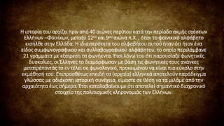 Η ιστορία του αρχίζει πριν από 40 αιώνες περίπου κατά την περίοδο ακμής σχέσεων
Ελλήνων –Φοινίκων, μεταξύ 12ου και 9ου αιώνα π.Χ. , όταν το φοινικικό αλφάβητο
εισήλθε στην Ελλάδα. Η ιδιαιτερότητα του αλφαβήτου αυτού ήταν ότι ήταν ένα
είδος συμφωνογραφικού και συλλαβογραφικού αλφάβητου, το οποίο περιλάμβανε
21 γράμματα με εξαίρεση τα φωνήεντα. Έτσι λόγω του ότι παρουσίαζε φωνητικές
δυσκολίες, οι Έλληνες το διαμόρφωσαν με βάση τις φωνητικές τους ανάγκες
μετατρέποντάς το εν τέλει σε φωνολογικό, προκειμένου να είναι πιο εύκολο στην
εκμάθησή του. Επιπροσθέτως επειδή τα (αρχαία) ελληνικά αποτελούν παράδειγμα
γλώσσας με αδιάκοπη ιστορική συνέχεια, είμαστε σε θέση να τα μιλάμε από την
αρχαιότητα έως σήμερα. Έτσι καταλαβαίνουμε ότι αποτελεί σημαντικό διαχρονικό
στοιχείο της πολιτισμικής κληρονομιάς των Ελλήνων.
 