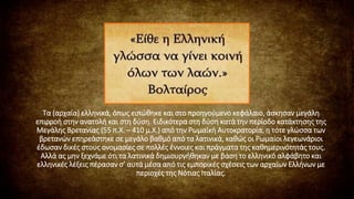 Τα (αρχαία) ελληνικά, όπως ειπώθηκε και στο προηγούμενο κεφάλαιο, άσκησαν μεγάλη
επιρροή στην ανατολή και στη δύση. Ειδικότερα στη δύση κατά την περίοδο κατάκτησης της
Μεγάλης Βρετανίας (55 π.Χ. – 410 μ.Χ.) από την Ρωμαϊκή Αυτοκρατορία, η τότε γλώσσα των
βρετανών επηρεάστηκε σε μεγάλο βαθμό από τα λατινικά, καθώς οι Ρωμαίοι λεγεωνάριοι
έδωσαν δικές στους ονομασίες σε πολλές έννοιες και πράγματα της καθημερινότητάς τους.
Αλλά ας μην ξεχνάμε ότι τα λατινικά δημιουργήθηκαν με βάση το ελληνικό αλφάβητο και
ελληνικές λέξεις πέρασαν σ’ αυτά μέσα από τις εμπορικές σχέσεις των αρχαίων Ελλήνων με
περιοχές της Νότιας Ιταλίας.
 