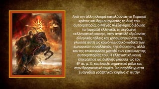 Από την άλλη πλευρά καταλύοντας το Περσικό
κράτος και δημιουργώντας τη δική του
αυτοκρατορία, ο Μέγας Αλέξανδρος διέδωσε
τα (αρχαία) ελληνικά, τη λεγόμενη
«ελληνιστική κοινή», στην ανατολή ιδρύοντας
ελληνικές πόλεις και χρησιμοποιώντας τη
γλώσσα αυτή ως κοινό γλωσσικό κώδικα των
εμπορικών συναλλαγών, της διοίκησης, αλλά
και της επικοινωνίας μεταξύ των κατοίκων της
αυτοκρατορίας του. Η ελληνιστική κοινή
επικράτησε ως διεθνής γλώσσα ως τον
6ο αι. μ. Χ. και έπαιξε σημαντικό ρόλο και
στον θρησκευτικό τομέα. Για παράδειγμα τα
Ευαγγέλια γράφτηκαν κυρίως σ’ αυτήν
 