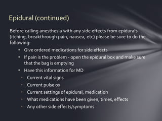 Epidural (continued)
Before calling anesthesia with any side effects from epidurals
(itching, breakthrough pain, nausea, etc) please be sure to do the
following:
      Give ordered medications for side effects
      If pain is the problem - open the epidural box and make sure
       that the bag is emptying
      Have this information for MD
      • Current vital signs
      • Current pulse ox
      • Current settings of epidural, medication
      • What medications have been given, times, effects
      • Any other side effects/symptoms
 