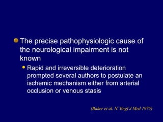 The precise pathophysiologic cause of
the neurological impairment is not
known
Rapid and irreversible deterioration
prompted several authors to postulate an
ischemic mechanism either from arterial
occlusion or venous stasis
(Baker et al. N. Engl J Med 1975)
 