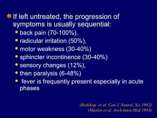 If left untreated, the progression of
symptoms is usually sequential:
back pain (70-100%),
radicular irritation (50%),
motor weakness (30-40%)
sphincter incontinence (30-40%)
sensory changes (12%),
then paralysis (6-48%)
 fever is frequently present especially in acute
phases
(Redekop et al. Can J. Neurol. Sci 1992)
(Maslen et al. Arch inten Med 1993)
 